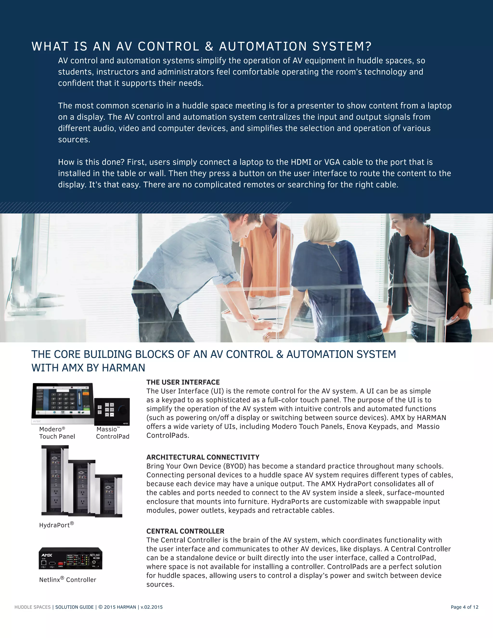 HUDDLE SPACES | SOLUTION GUIDE | © 2015 HARMAN | v.02.2015 Page 4 of 12
WHAT IS AN AV CONTROL & AUTOMATION SYSTEM?
AV control and automation systems simplify the operation of AV equipment in huddle spaces, so
students, instructors and administrators feel comfortable operating the room’s technology and
confident that it supports their needs.
The most common scenario in a huddle space meeting is for a presenter to show content from a laptop
on a display. The AV control and automation system centralizes the input and output signals from
different audio, video and computer devices, and simplifies the selection and operation of various
sources.
How is this done? First, users simply connect a laptop to the HDMI or VGA cable to the port that is
installed in the table or wall. Then they press a button on the user interface to route the content to the
display. It’s that easy. There are no complicated remotes or searching for the right cable.
THE CORE BUILDING BLOCKS OF AN AV CONTROL & AUTOMATION SYSTEM
WITH AMX BY HARMAN
CENTRAL CONTROLLER
The Central Controller is the brain of the AV system, which coordinates functionality with
the user interface and communicates to other AV devices, like displays. A Central Controller
can be a standalone device or built directly into the user interface, called a ControlPad,
where space is not available for installing a controller. ControlPads are a perfect solution
for huddle spaces, allowing users to control a display’s power and switch between device
sources.
ARCHITECTURAL CONNECTIVITY
Bring Your Own Device (BYOD) has become a standard practice throughout many schools.
Connecting personal devices to a huddle space AV system requires different types of cables,
because each device may have a unique output. The AMX HydraPort consolidates all of
the cables and ports needed to connect to the AV system inside a sleek, surface-mounted
enclosure that mounts into furniture. HydraPorts are customizable with swappable input
modules, power outlets, keypads and retractable cables.
HydraPort®
Netlinx®
Controller
THE USER INTERFACE
The User Interface (UI) is the remote control for the AV system. A UI can be as simple
as a keypad to as sophisticated as a full-color touch panel. The purpose of the UI is to
simplify the operation of the AV system with intuitive controls and automated functions
(such as powering on/off a display or switching between source devices). AMX by HARMAN
offers a wide variety of UIs, including Modero Touch Panels, Enova Keypads, and Massio
ControlPads.
Modero®
Massio™
Touch Panel ControlPad
 