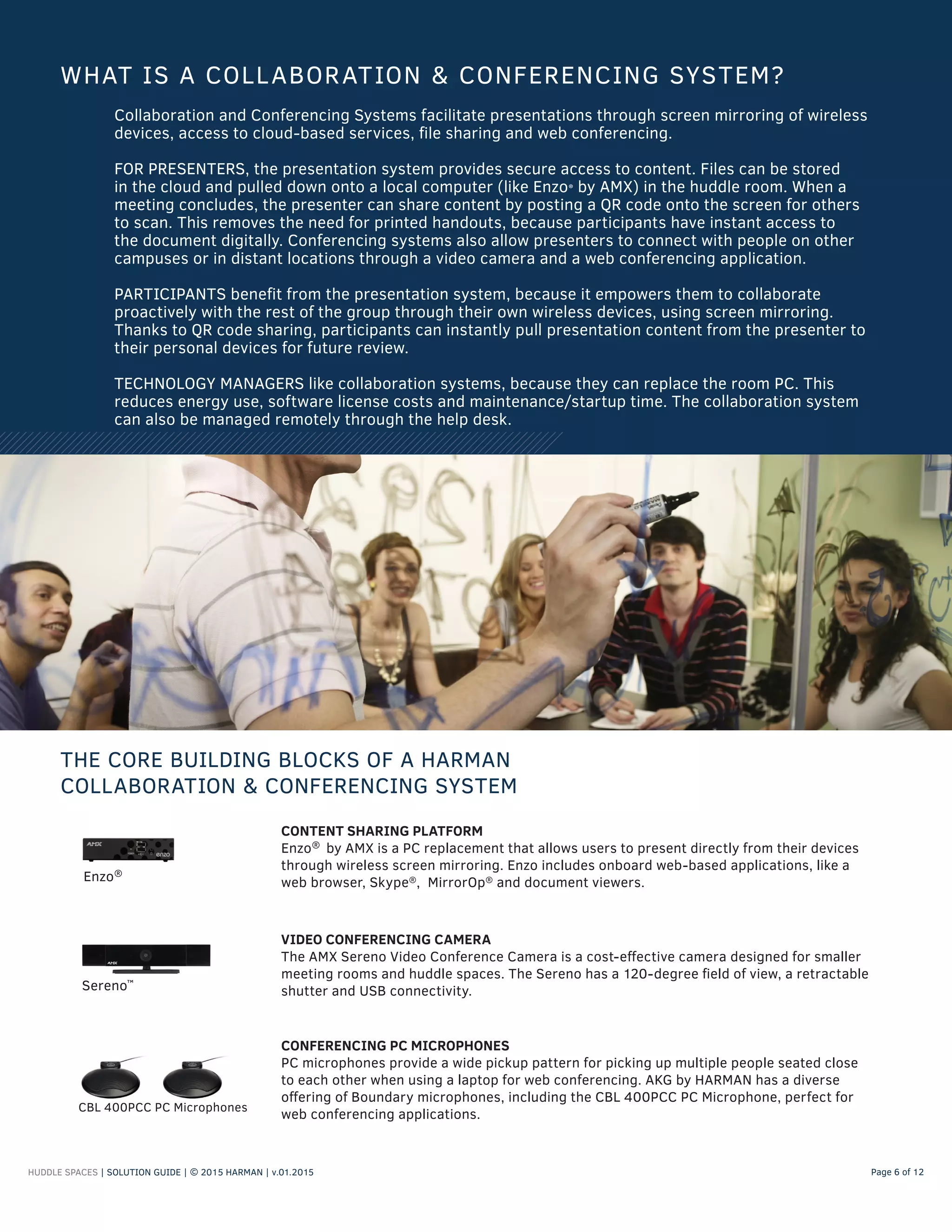 HUDDLE SPACES | SOLUTION GUIDE | © 2015 HARMAN | v.01.2015 Page 6 of 12
Collaboration and Conferencing Systems facilitate presentations through screen mirroring of wireless
devices, access to cloud-based services, file sharing and web conferencing.
FOR PRESENTERS, the presentation system provides secure access to content. Files can be stored
in the cloud and pulled down onto a local computer (like Enzo® by AMX) in the huddle room. When a
meeting concludes, the presenter can share content by posting a QR code onto the screen for others
to scan. This removes the need for printed handouts, because participants have instant access to
the document digitally. Conferencing systems also allow presenters to connect with people on other
campuses or in distant locations through a video camera and a web conferencing application.
PARTICIPANTS benefit from the presentation system, because it empowers them to collaborate
proactively with the rest of the group through their own wireless devices, using screen mirroring.
Thanks to QR code sharing, participants can instantly pull presentation content from the presenter to
their personal devices for future review.
TECHNOLOGY MANAGERS like collaboration systems, because they can replace the room PC. This
reduces energy use, software license costs and maintenance/startup time. The collaboration system
can also be managed remotely through the help desk.
WHAT IS A COLLABORATION & CONFERENCING SYSTEM?
THE CORE BUILDING BLOCKS OF A HARMAN
COLLABORATION & CONFERENCING SYSTEM
VIDEO CONFERENCING CAMERA
The AMX Sereno Video Conference Camera is a cost-effective camera designed for smaller
meeting rooms and huddle spaces. The Sereno has a 120-degree field of view, a retractable
shutter and USB connectivity.Sereno™
CONTENT SHARING PLATFORM
Enzo®
by AMX is a PC replacement that allows users to present directly from their devices
through wireless screen mirroring. Enzo includes onboard web-based applications, like a
web browser, Skype®
, MirrorOp®
and document viewers.Enzo®
CONFERENCING PC MICROPHONES
PC microphones provide a wide pickup pattern for picking up multiple people seated close
to each other when using a laptop for web conferencing. AKG by HARMAN has a diverse
offering of Boundary microphones, including the CBL 400PCC PC Microphone, perfect for
web conferencing applications.
CBL 400PCC PC Microphones
 