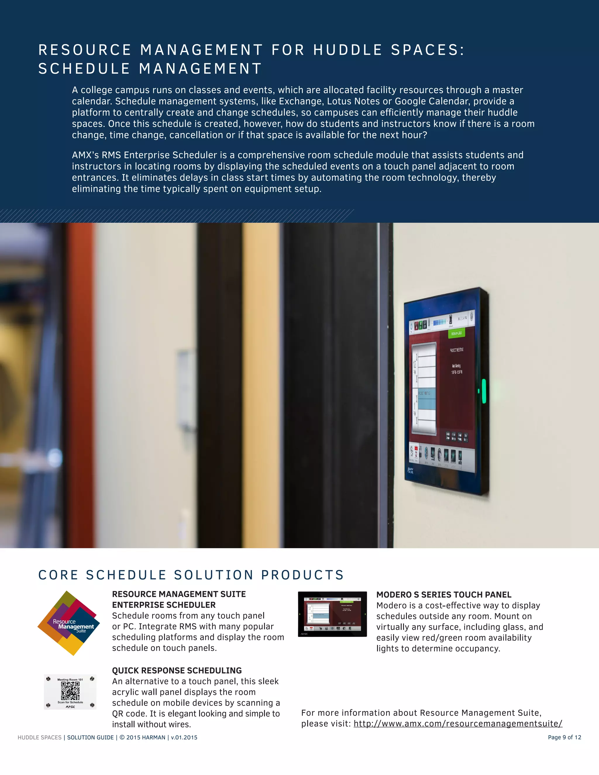HUDDLE SPACES | SOLUTION GUIDE | © 2015 HARMAN | v.01.2015 Page 9 of 12
A college campus runs on classes and events, which are allocated facility resources through a master
calendar. Schedule management systems, like Exchange, Lotus Notes or Google Calendar, provide a
platform to centrally create and change schedules, so campuses can efficiently manage their huddle
spaces. Once this schedule is created, however, how do students and instructors know if there is a room
change, time change, cancellation or if that space is available for the next hour?
AMX’s RMS Enterprise Scheduler is a comprehensive room schedule module that assists students and
instructors in locating rooms by displaying the scheduled events on a touch panel adjacent to room
entrances. It eliminates delays in class start times by automating the room technology, thereby
eliminating the time typically spent on equipment setup.
RESOURCE MANAGEMEN T FOR HUDDL E SPACES:
SCHEDUL E MANAGEMEN T
CORE SCHEDUL E SOLU T ION PRODUC T S
RESOURCE MANAGEMENT SUITE
ENTERPRISE SCHEDULER
Schedule rooms from any touch panel
or PC. Integrate RMS with many popular
scheduling platforms and display the room
schedule on touch panels.
MODERO S SERIES TOUCH PANEL
Modero is a cost-effective way to display
schedules outside any room. Mount on
virtually any surface, including glass, and
easily view red/green room availability
lights to determine occupancy.
QUICK RESPONSE SCHEDULING
An alternative to a touch panel, this sleek
acrylic wall panel displays the room
schedule on mobile devices by scanning a
QR code. It is elegant looking and simple to
install without wires.
For more information about Resource Management Suite,
please visit: http://www.amx.com/resourcemanagementsuite/
 