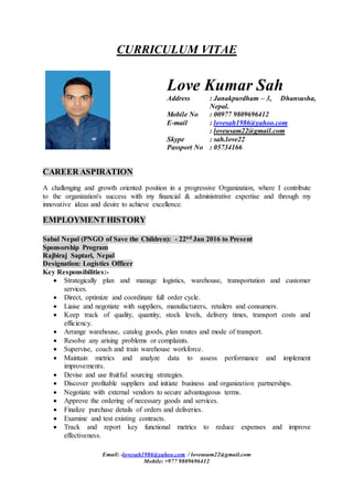 Email: -lovesah1986@yahoo.com / loveusam22@gmail.com
Mobile: +977 9809696412
CURRICULUM VITAE
CAREER ASPIRATION
A challenging and growth oriented position in a progressive Organization, where I contribute
to the organization's success with my financial & administrative expertise and through my
innovative ideas and desire to achieve excellence.
EMPLOYMENT HISTORY
Sabal Nepal (PNGO of Save the Children): - 22nd Jan 2016 to Present
Sponsorship Program
Rajbiraj Saptari, Nepal
Designation: Logistics Officer
Key Responsibilities:-
 Strategically plan and manage logistics, warehouse, transportation and customer
services.
 Direct, optimize and coordinate full order cycle.
 Liaise and negotiate with suppliers, manufacturers, retailers and consumers.
 Keep track of quality, quantity, stock levels, delivery times, transport costs and
efficiency.
 Arrange warehouse, catalog goods, plan routes and mode of transport.
 Resolve any arising problems or complaints.
 Supervise, coach and train warehouse workforce.
 Maintain metrics and analyze data to assess performance and implement
improvements.
 Devise and use fruitful sourcing strategies.
 Discover profitable suppliers and initiate business and organization partnerships.
 Negotiate with external vendors to secure advantageous terms.
 Approve the ordering of necessary goods and services.
 Finalize purchase details of orders and deliveries.
 Examine and test existing contracts.
 Track and report key functional metrics to reduce expenses and improve
effectiveness.
Love Kumar Sah
Address : Janakpurdham – 3, Dhansusha,
Nepal.
Mobile No : 00977 9809696412
E-mail : lovesah1986@yahoo.com
: loveusam22@gmail.com
Skype : sah.love22
Passport No : 05734166
 