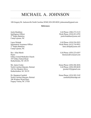 MICHAEL A. JOHNSON
108 Gregory Dr. Jacksonville North Carolina 28540| 828-289-8820 | johnsonmaf@gmail.com
References
Justin Bradshaw Cell Phone: (508) 273-5123
Intelligence Officer Work Phone: (910) 451-6793
2nd
Radio Battalion justin.bradshaw@usmc.mil
Camp Lejeune, NC
Lance Dolajak Cell Phone: (910) 554-5833
Information Assurance Officer Work Phone: (612) 710-9921
2nd
Radio Battalion lance.dolajak@usmc.mil
Camp Lejeune, NC
Rev. Allan Marsh Cell Phone: (828) 223-6267
Pastor themusicdriver@aol.com
Gilkey United Methodist Church
187 Gilkey School Road
Rutherfordon, NC 28139
Ms. Janice Cooke Home Phone: (828) 286-4656
North Carolina Educator, Retired Cell Phone: (828) 289-0638
142 Fox Meadow Drive jjcooke142@gmail.com
Rutherfordton, NC 28139
Dr. Hampton Casebolt Home Phone: (919) 285-3142
North Carolina Educator, Retired casebolt@blueridge.net
206 Windsor Wynd Place
Fuquay Varina, NC 27526
 