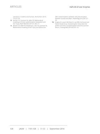 overdose in rodents and humans. Biomarkers 2014;
19:222–30.
8. Remien CH, Sussman NL, Adler FR. Mathematical
modeling of chronic acetaminophen metabolism and
liver injury. Math Med Biol 2014;31:302–17.
9. Remien CH, Adler FR, Waddoups L, Box TD, Sussman NL.
Mathematical modeling of liver injury and dysfunction
after acetaminophen overdose: early discrimination
between survival and death. Hepatology 2012;56:727–
34.
10. Gregory B, Larson AM, Reisch J, Lee WM, the Acute Liver
Failure Study Group. Acetaminophen dose does not
predict outcome in acetaminophen-induced acute liver
failure. J Investig Med 2010;58:707–10.
ARTICLES Half-Life of Liver Enzymes
128 JALM | 119–128 | 01:02 | September 2016
...............................................................................................................
 