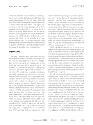 were unsuitable for T½ calculations. Two DILI pa-
tients had normal α-GST values for all 5 days, with
modestly increased ALT and AST values (200–300
IU/L or less). All other AIH and DILI patients had day
1 α-GST values that were either <100 ng/mL, de-
creasing to normal values by days 3–5, or their
values ﬂuctuated from 50 to 150 ng/mL for all 5
days of the study. While the ALT and AST values
followed similar patterns, the values of both en-
zymes were initially elevated and remained ele-
vated at day 7. Day 1 of the study for all of these
patients ranged from 2 to 38 days after their initial
hospitalization, emphasizing their slower disease
evolution, with 4 of the 6 patients being enrolled in
the study >6 days after their hospitalization.
DISCUSSION
Recently, there has been great interest in the
development of new biomarkers that might bet-
ter predict outcomes or result in earlier recogni-
tion of liver injury and its resolution (6). In this
study, we compared α-GST with AST and ALT as
markers of severe acute liver injury, highlighting
situations based on high aminotransferase lev-
els where T ½ could most readily be calculated,
i.e., APAP overdose and ischemia. In every pa-
tient studied, acute liver failure had already de-
veloped so that very early disease situations
could not be observed. However, in patients
whose sera were collected relatively early after
injury, all 3 enzyme levels were very high and led
to calculation of shorter T ½ values, based on the
nature of the T ½ calculation. Those patients that
were admitted later on during their injury fre-
quently exhibited low or normal values of α-GST
such that a T ½ calculation was not possible.
While our studies did not reveal an α-GST T ½ as
short as had been reported (60–90 min), our
median α-GST T ½ (6.8 h) was still a fraction of
that observed for AST or ALT, with T ½ values of
15.4 and 29.1 h, respectively. For all ischemia
and APAP patients, declining values were ob-
served from the beginning, and, in all, α-GST val-
ues were normal by day 3, indicating that the
ongoing necrosis had completely resolved.
These results resemble those observed by
McGill et al. (7) for argininosuccinate synthetase.
Additionally, some of the subacute injury pa-
tients with lower but sustained AST and ALT ac-
tivity demonstrated normal α-GST levels for all
study days. This result suggests that minimal on-
going injury that occurs in these subacute set-
tings (DILI or AIH) is even lower than it seems,
since the aminotransferase values observed re-
ﬂect, in part, the slower systemic clearance of
AST and particularly ALT over time.
All T½ calculations assume no further enzyme
release and ongoing steady-state decay. Although
APAP and ischemic liver injury best approximate
this ideal situation (a one-time injury), the differ-
ences observed between individuals and within in-
dividual patient curves likely reﬂect some degree
of ongoing enzyme release into the circulation; this
is a less than ideal situation for calculation pur-
poses. Thus, our T½ calculations should be under-
stood to be rough approximations, indicating in a
general way the relative performance characteris-
tics of these 3 enzymes.
We are not aware of any direct comparison of
performance characteristics of the various en-
zyme assays in recent years. We believe there is
considerable variability in T ½ measurement and
acknowledge that the nature of our study may
not allow optimal T ½ calculation, since most pa-
tients were on the downslope of the curve when
samples were collected. The shorter T ½ of α-GST
more rapidly signals the decline/end of liver ne-
crosis. Changes in status are detected earlier,
but our study design did not allow us to observe
rapid elevations in α-GST reported by others (3).
It has been postulated that shorter T ½ enzyme
assays would detect more rapidly onset of acute
liver rejection, for example (4). While the median
value for α-GST had fallen to normal levels by day
3 for all patients, AST and ALT did not reach nor-
Half-Life of Liver Enzymes ARTICLES
September 2016 | 01:02 | 119–128 | JALM 125
...............................................................................................................
 
