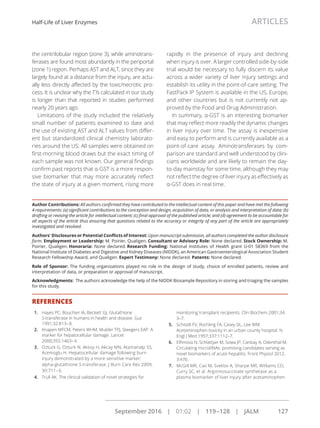 the centrilobular region (zone 3), while aminotrans-
ferases are found most abundantly in the periportal
(zone 1) region. Perhaps AST and ALT, since they are
largely found at a distance from the injury, are actu-
ally less directly affected by the toxic/necrotic pro-
cess. It is unclear why the T½ calculated in our study
is longer than that reported in studies performed
nearly 20 years ago.
Limitations of the study included the relatively
small number of patients examined to date and
the use of existing AST and ALT values from differ-
ent but standardized clinical chemistry laborato-
ries around the US. All samples were obtained on
ﬁrst-morning blood draws but the exact timing of
each sample was not known. Our general ﬁndings
conﬁrm past reports that α-GST is a more respon-
sive biomarker that may more accurately reﬂect
the state of injury at a given moment, rising more
rapidly in the presence of injury and declining
when injury is over. A larger controlled side-by-side
trial would be necessary to fully discern its value
across a wider variety of liver injury settings and
establish its utility in the point-of-care setting. The
FastPack IP System is available in the US, Europe,
and other countries but is not currently not ap-
proved by the Food and Drug Administration.
In summary, α-GST is an interesting biomarker
that may reﬂect more readily the dynamic changes
in liver injury over time. The assay is inexpensive
and easy to perform and is currently available as a
point-of-care assay. Aminotransferases by com-
parison are standard and well understood by clini-
cians worldwide and are likely to remain the day-
to-day mainstay for some time, although they may
not reﬂect the degree of liver injury as effectively as
α-GST does in real time.
Author Contributions: All authors conﬁrmed they have contributed to the intellectual content of this paper and have met the following
4 requirements: (a) signiﬁcant contributions to the conception and design, acquisition of data, or analysis and interpretation of data; (b)
drafting or revising the article for intellectual content; (c) ﬁnal approval of the published article; and (d) agreement to be accountable for
all aspects of the article thus ensuring that questions related to the accuracy or integrity of any part of the article are appropriately
investigated and resolved.
Authors' Disclosures or Potential Conﬂicts of Interest: Upon manuscript submission, all authors completed the author disclosure
form. Employment or Leadership: M. Poirier, Qualigen. Consultant or Advisory Role: None declared. Stock Ownership: M.
Poirier, Qualigen. Honoraria: None declared. Research Funding: National Institutes of Health grant U-01 58369 from the
National Institute of Diabetes and Digestive and Kidney Diseases (NIDDK), an American Gastroenterological Association Student
Research Fellowship Award, and Qualigen. Expert Testimony: None declared. Patents: None declared.
Role of Sponsor: The funding organizations played no role in the design of study, choice of enrolled patients, review and
interpretation of data, or preparation or approval of manuscript.
Acknowledgments: The authors acknowledge the help of the NIDDK Biosample Repository in storing and triaging the samples
for this study.
REFERENCES
1. Hayes PC, Bouchier IA, Beckett GJ. Glutathione
S-transferase in humans in health and disease. Gut
1991;32:813–8.
2. Knapen MFCM, Peters WHM, Mulder TPJ, Steegers EAP. A
marker for hepatocellular damage. Lancet
2000;355:1463–4.
3. Ozturk G, Ozturk N, Aksoy H, Akcay MN, Atamanalp SS,
Acemoglu H. Hepatocellular damage following burn
injury demonstrated by a more sensitive marker:
alpha-glutathione S-transferase. J Burn Care Res 2009;
30:711–6.
4. Trull AK. The clinical validation of novel strategies for
monitoring transplant recipients. Clin Biochem 2001;34:
3–7.
5. Schiodt FV, Rochling FA, Casey DL, Lee WM.
Acetaminophen toxicity in an urban county hospital. N
Engl J Med 1997;337:1112–7.
6. Elﬁmova N, Schlattjan M, Sowa JP, Canbay A, Odenthal M.
Circulating microRNAs: promising candidates serving as
novel biomarkers of acute hepatitis. Front Physiol 2012;
3:476.
7. McGill MR, Cao M, Svetlov A, Sharpe MR, Williams CD,
Curry SC, et al. Argininosuccinate synthetase as a
plasma biomarker of liver injury after acetaminophen
Half-Life of Liver Enzymes ARTICLES
September 2016 | 01:02 | 119–128 | JALM 127
...............................................................................................................
 