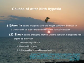Causes of after birth hypoxia




  (1)Anemia severe enough to lower the oxygen content of the blood to
     a critical level, as after severe hemorrhage or hemolytic disease

    (2) Shock       severe enough to interfere with the transport of oxygen to vital
        organs as a result of
             i. Overwhelming infection
             ii. Massive blood loss
             iii. Intracranial or adrenal hemorrhage
                             Crowley P: Prophylactic corticosteroids for preterm birth. Cochrane
                           Database Syst Rev 2002;Issue 1. De Felice C, Toti P, Laurini RN, et
                           al: Early neonatal brain injury in histologic chorioamnionitis. J Pediatr
05/26/2010                 Khorfakkan Hospital Pediatric Department2001;138:101
                                                                          13
 