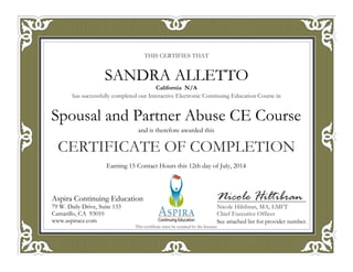 THIS CERTIFIES THAT
has successfully completed our Interactive Electronic Continuing Education Course in
CERTIFICATE OF COMPLETION
Nicole Hiltibran
Nicole Hiltibran, MA, LMFT
Chief Executive Officer
Aspira Continuing Education
79 W. Daily Drive, Suite 133
Camarillo, CA 93010
www.aspirace.com
This certificate must be retained by the licensee
Aspira Continuing Education
79 W. Daily Drive, Suite 133
Camarillo, CA 93010
www.aspirace.com
California N/A
SANDRA ALLETTO
See attached list for provider number.
Earning 15 Contact Hours this 12th day of July, 2014
and is therefore awarded this
Spousal and Partner Abuse CE Course
 