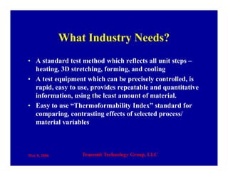 May 8, 2006 Transmit Technology Group, LLC
What Industry Needs?
• A standard test method which reflects all unit steps –
heating, 3D stretching, forming, and cooling
• A test equipment which can be precisely controlled, is
rapid, easy to use, provides repeatable and quantitative
information, using the least amount of material.
• Easy to use “Thermoformability Index” standard for
comparing, contrasting effects of selected process/
material variables
 