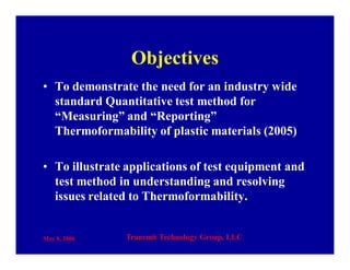 May 8, 2006 Transmit Technology Group, LLC
Objectives
• To demonstrate the need for an industry wide
standard Quantitative test method for
“Measuring” and “Reporting”
Thermoformability of plastic materials (2005)
• To illustrate applications of test equipment and
test method in understanding and resolving
issues related to Thermoformability.
 
