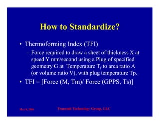 May 8, 2006 Transmit Technology Group, LLC
How to Standardize?
• Thermoforming Index (TFI)
– Force required to draw a sheet of thickness X at
speed Y mm/second using a Plug of specified
geometry G at Temperature Tf to area ratio A
(or volume ratio V), with plug temperature Tp.
• TFI = [Force (M, Tm)/ Force (GPPS, Ts)]
 