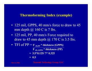 May 8, 2006 Transmit Technology Group, LLC
Thermoforming Index (example)
• 125 mil, GPPS, 40 mm/s force to draw to 45
mm depth @ 160 C is 7 lbs.
• 125 mil, PP, 40 mm/s Force required to
draw to 45 mm depth @ 170 C is 3.5 lbs.
• TFI of PP = F 45,PP * thickness (GPPS)
F 45, GPPS * thickness (PP)
= 3.5*0.125/ 7* 0.325
= 0.5
 