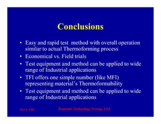 May 8, 2006 Transmit Technology Group, LLC
Conclusions
• Easy and rapid test method with overall operation
similar to actual Thermoforming process
• Economical vs. Field trials
• Test equipment and method can be applied to wide
range of Industrial applications
• TFI offers one simple number (like MFI)
representing material’s Thermoformability
• Test equipment and method can be applied to wide
range of Industrial applications
 