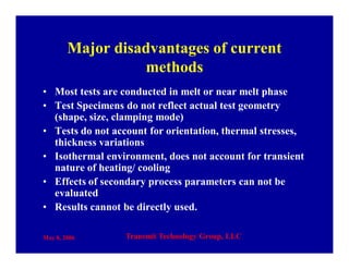 May 8, 2006 Transmit Technology Group, LLC
Major disadvantages of current
methods
• Most tests are conducted in melt or near melt phase
• Test Specimens do not reflect actual test geometry
(shape, size, clamping mode)
• Tests do not account for orientation, thermal stresses,
thickness variations
• Isothermal environment, does not account for transient
nature of heating/ cooling
• Effects of secondary process parameters can not be
evaluated
• Results cannot be directly used.
 