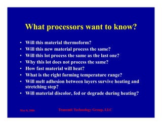 May 8, 2006 Transmit Technology Group, LLC
What processors want to know?
• Will this material thermoform?
• Will this new material process the same?
• Will this lot process the same as the last one?
• Why this lot does not process the same?
• How fast material will heat?
• What is the right forming temperature range?
• Will melt adhesion between layers survive heating and
stretching step?
• Will material discolor, fed or degrade during heating?
 
