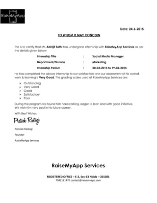 Date: 24-6-2015
TO WHOM IT MAY CONCERN
This is to certify that Mr. Abhijit Sethi has undergone internship with RaiseMyApp Services as per
the details given below:
Internship Title : Social Media Manager
Department/Division : Marketing
Internship Period : 20-03-2015 to 19-06-2015
He has completed the above internship to our satisfaction and our assessment of his overall
work & learning is Very Good. The grading scales used at RaiseMyApp Services are:
 Outstanding
 Very Good
 Good
 Satisfactory
 Poor
During the program we found him hardworking, eager to lean and with good initiative.
We wish him very best in his future career.
With Best Wishes
Prateek Rastogi
Founder
RaiseMyApp Services
RaiseMyApp Services
REGISTERED OFFICE – E-2, Sec-63 Noida – 201301
7042121470 contact@raisemyapp.com
 
