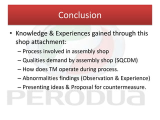 Conclusion
• Knowledge & Experiences gained through this
shop attachment:
– Process involved in assembly shop
– Qualities demand by assembly shop (SQCDM)
– How does TM operate during process.
– Abnormalities findings (Observation & Experience)
– Presenting ideas & Proposal for countermeasure.
 