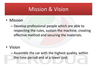 Mission & Vision
• Mission
– Develop professional people which are able to
respecting the rules, sustain the machine, creating
effective method and securing the materials.
• Vision
– Assemble the car with the highest quality, within
the time period and at a lower cost.
 