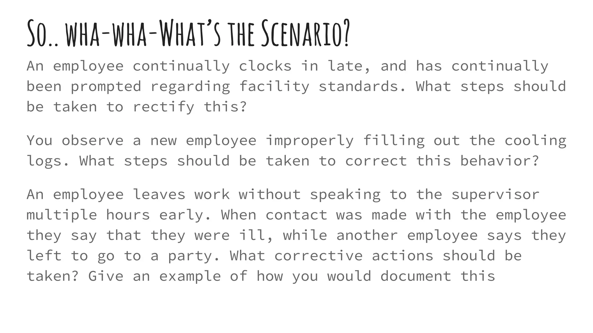 So..wha-wha-What’stheScenario?
An employee continually clocks in late, and has continually
been prompted regarding facility standards. What steps should
be taken to rectify this?
You observe a new employee improperly filling out the cooling
logs. What steps should be taken to correct this behavior?
An employee leaves work without speaking to the supervisor
multiple hours early. When contact was made with the employee
they say that they were ill, while another employee says they
left to go to a party. What corrective actions should be
taken? Give an example of how you would document this
 