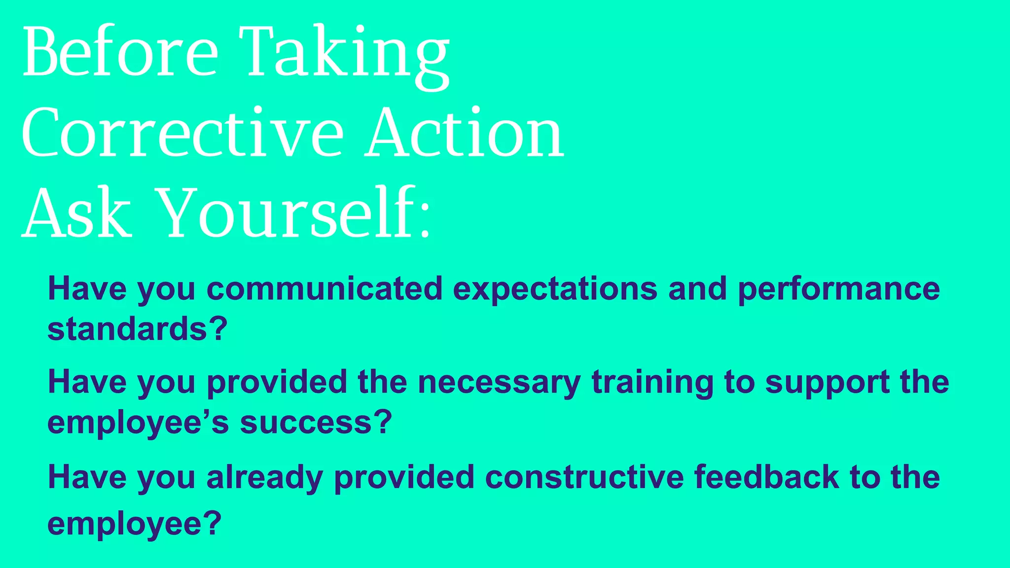 Before Taking
Corrective Action
Ask Yourself:
Have you communicated expectations and performance
standards?
Have you provided the necessary training to support the
employee’s success?
Have you already provided constructive feedback to the
employee?
 