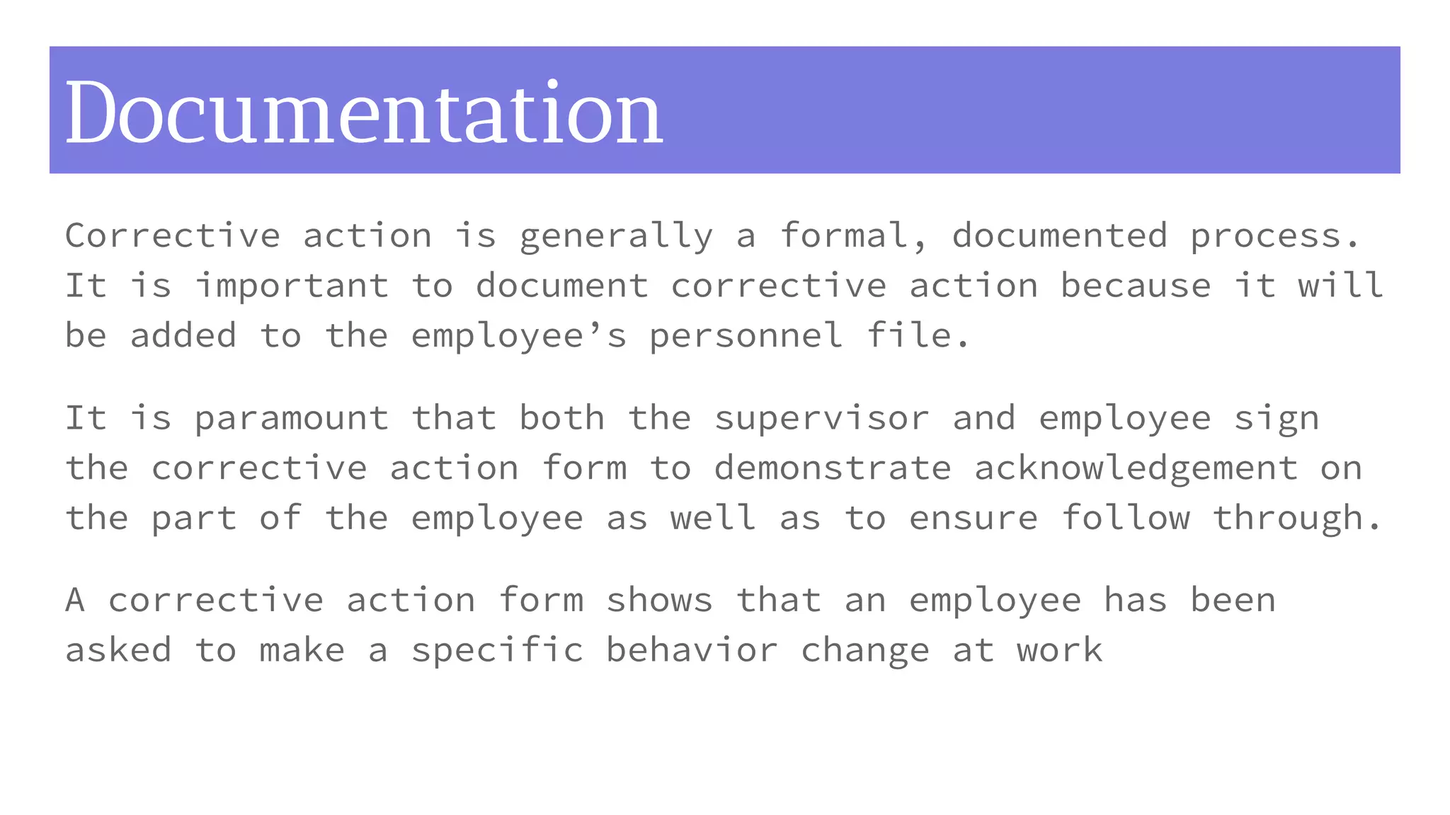 Documentation
Corrective action is generally a formal, documented process.
It is important to document corrective action because it will
be added to the employee’s personnel file.
It is paramount that both the supervisor and employee sign
the corrective action form to demonstrate acknowledgement on
the part of the employee as well as to ensure follow through.
A corrective action form shows that an employee has been
asked to make a specific behavior change at work
 