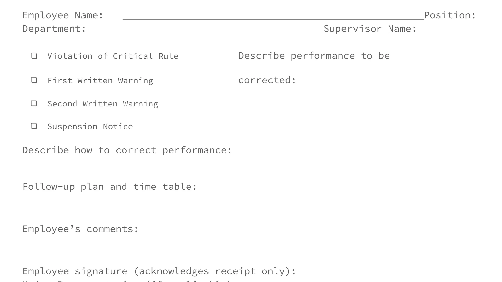 Employee Name: Position:
Department: Supervisor Name:
❏ Violation of Critical Rule Describe performance to be
❏ First Written Warning corrected:
❏ Second Written Warning
❏ Suspension Notice
Describe how to correct performance:
Follow-up plan and time table:
Employee’s comments:
Employee signature (acknowledges receipt only):
 