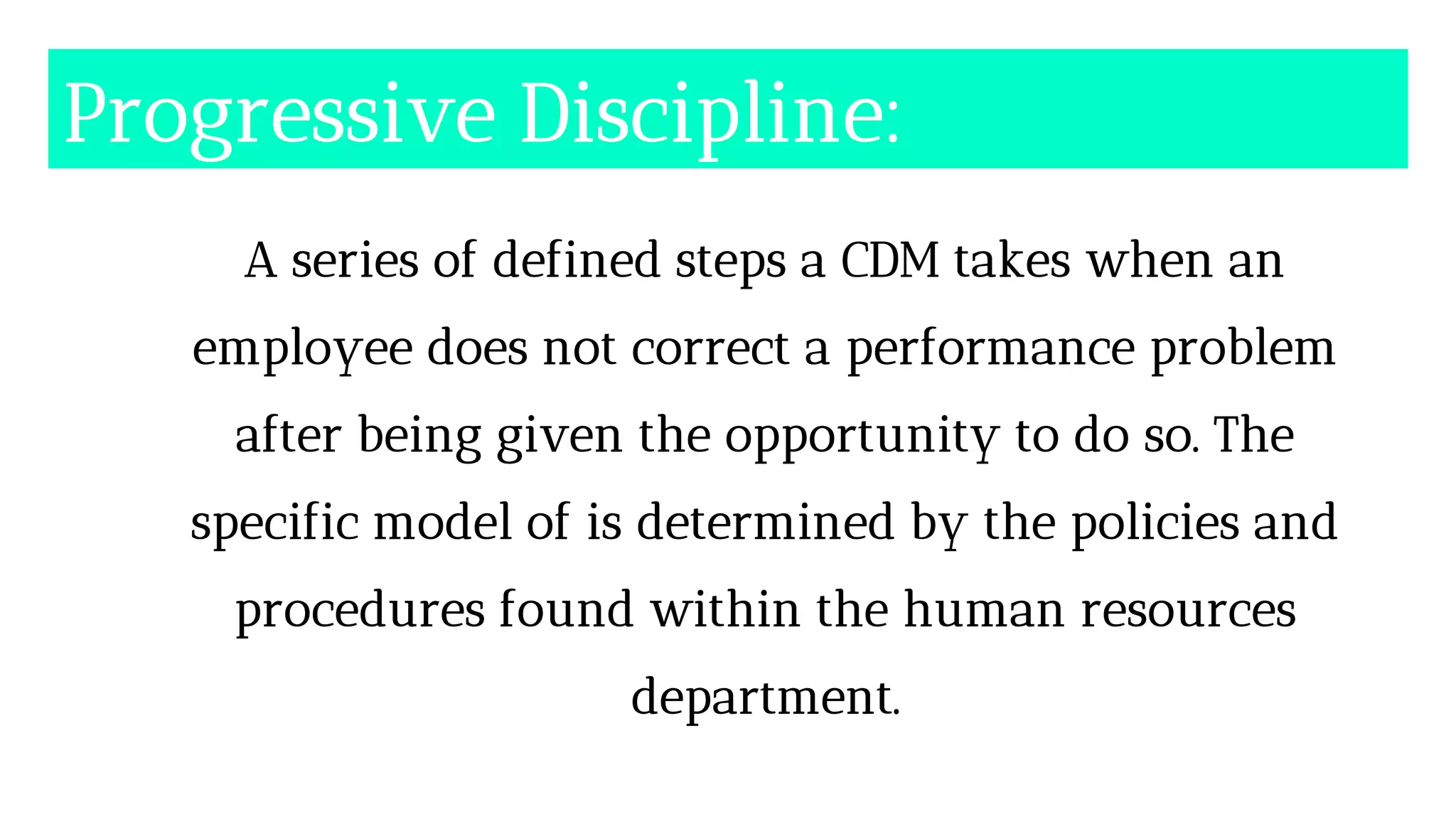 Progressive Discipline:
A series of defined steps a CDM takes when an
employee does not correct a performance problem
after being given the opportunity to do so. The
specific model of is determined by the policies and
procedures found within the human resources
department.
 