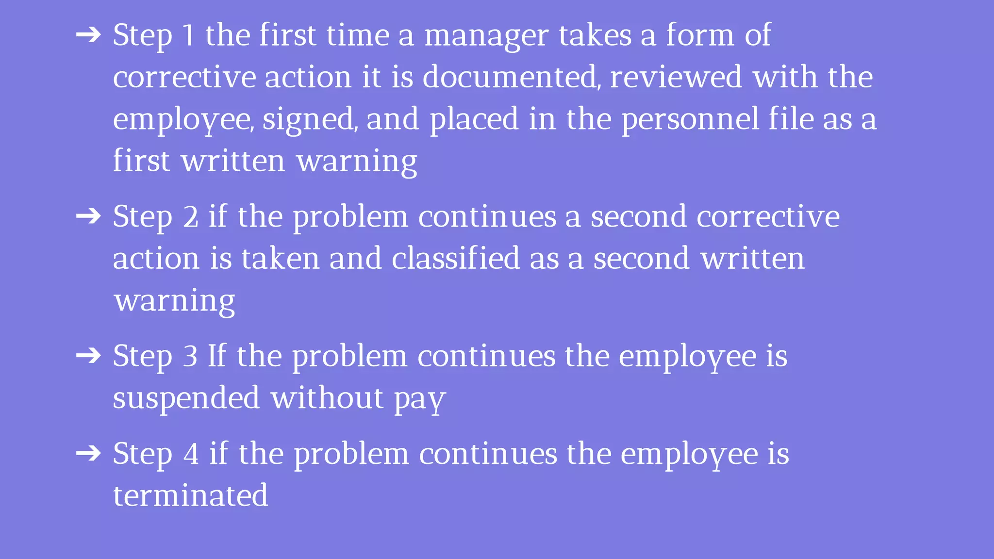 ➔ Step 1 the first time a manager takes a form of
corrective action it is documented, reviewed with the
employee, signed, and placed in the personnel file as a
first written warning
➔ Step 2 if the problem continues a second corrective
action is taken and classified as a second written
warning
➔ Step 3 If the problem continues the employee is
suspended without pay
➔ Step 4 if the problem continues the employee is
terminated
 