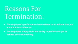 Reasons For
Termination:
● The employee's performance issue relates to an attitude that you
are not able to influence
● The employee simply lacks the ability to perform the job as
defined even with training
 