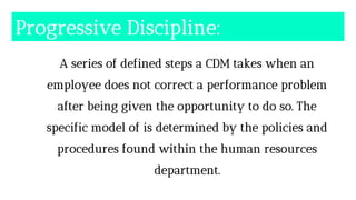 Progressive Discipline:
A series of defined steps a CDM takes when an
employee does not correct a performance problem
after being given the opportunity to do so. The
specific model of is determined by the policies and
procedures found within the human resources
department.
 