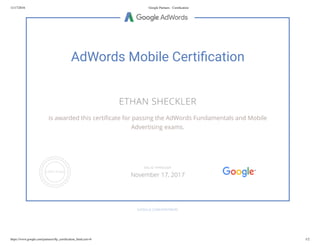11/17/2016 Google Partners - Certiﬁcation
https://www.google.com/partners/#p_certiﬁcation_html;cert=6 1/2
AdWords Mobile Certi cation
ETHAN SHECKLER
is awarded this certi cate for passing the AdWords Fundamentals and Mobile
Advertising exams.
GOOGLE.COM/PARTNERS
VALID THROUGH
November 17, 2017
 