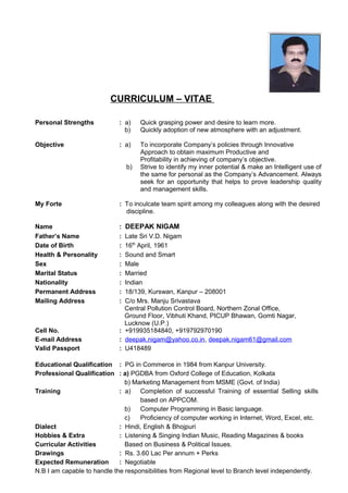 CURRICULUM – VITAE
Personal Strengths : a) Quick grasping power and desire to learn more.
b) Quickly adoption of new atmosphere with an adjustment.
Objective : a) To incorporate Company’s policies through Innovative
Approach to obtain maximum Productive and
Profitability in achieving of company’s objective.
b) Strive to identify my inner potential & make an Intelligent use of
the same for personal as the Company’s Advancement. Always
seek for an opportunity that helps to prove leadership quality
and management skills.
My Forte : To inculcate team spirit among my colleagues along with the desired
discipline.
Name : DEEPAK NIGAM
Father’s Name : Late Sri V.D. Nigam
Date of Birth : 16th
April, 1961
Health & Personality : Sound and Smart
Sex : Male
Marital Status : Married
Nationality : Indian
Permanent Address : 18/139, Kurswan, Kanpur – 208001
Mailing Address : C/o Mrs. Manju Srivastava
Central Pollution Control Board, Northern Zonal Office,
Ground Floor, Vibhuti Khand, PICUP Bhawan, Gomti Nagar,
Lucknow (U.P.)
Cell No. : +919935184840, +919792970190
E-mail Address : deepak.nigam@yahoo.co.in, deepak.nigam61@gmail.com
Valid Passport : U418489
Educational Qualification : PG in Commerce in 1984 from Kanpur University.
Professional Qualification : a) PGDBA from Oxford College of Education, Kolkata
b) Marketing Management from MSME (Govt. of India)
Training : a) Completion of successful Training of essential Selling skills
based on APPCOM.
b) Computer Programming in Basic language.
c) Proficiency of computer working in Internet, Word, Excel, etc.
Dialect : Hindi, English & Bhojpuri
Hobbies & Extra : Listening & Singing Indian Music, Reading Magazines & books
Curricular Activities Based on Business & Political Issues.
Drawings : Rs. 3.60 Lac Per annum + Perks
Expected Remuneration : Negotiable
N.B I am capable to handle the responsibilities from Regional level to Branch level independently.
 