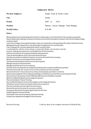 Employment History
Previous Employer: Ermelo Truck & Tractor Centre
City: Ermelo
Period: 2003 to 2015
Position: Director / Service Manager / Parts Manager
Monthly Salary: R 38 000
Duties:
MersetaReporting.Coordinatingwiththe Setainordertoget us muchbenefitsforthe companyaspossible.
SewelsReporting.Loadingof companytrail balance andmonthendreportstoSewelsInternetsite andgenerating
companyreport.
I was alsoincharge of seeingthatall Labour Lawsare compiledto,andreportingtothe Labour AidCommission.
Managing the parts department,andreportingtomanagementona monthlybasis.
I have managed the warranty department and all warranty claims.
I worked directly with the service advisor to ensure that all jobs were invoiced correctly.
Focuson makingeveryworkhoura profitable hourforthe company.
Enforce and maintainall companystandardsandprocedures.
Track all workbillableornotfor the entire technical team.
Provide anexcellentexample of customerserviceonall levelsforthe company.
Mentor Techniciansonanyaspectof theirposition.
Coordinate andschedule resourcesforservice requests.
Manage activitiesof all technicians.
Manage workflowof all service requests.
See that all Service Requestsare assignedaccordingtothe companyworkflow procedures.
Provide clientswithone-to-one orone-to-manycustomerservice asneeded.
Reviewtechnician’stimecardstoensure theyare beingkeptupto date in real time.
Reviewandmanage the Service Requestbacklogasneededtoensure all SR’sare correctlyprioritized.
Reviewandrevise previousmonth'sMonthlyMaintenance Checklistasneeded.
Monitorall MonthlyReportsandmanage the process.
Planand schedule Inhouse Training.
ReviewMonthlyReportsandmonitorprogressandmanage the process.
Schedule anyshortnotice trainingfortechniciansasrequired.
Planand,schedule anytrainingforthe technicians.
Reviewthe yearandsummarize successes,andfails.
Pay special attentiontothe goalsagreeduponforthe year.
Establishgoalsforthe yearahead.
Participate inthe annual companyroadmap meeting.
Prepare yourdepartmentbudgetforthe nextyear.
Reason for leaving: I sold my shares in the company and moved to Richards Bay.
 