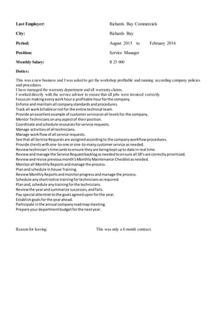 Last Employer: Richards Bay Commercials
City: Richards Bay
Period: August 2015 to February 2016
Position: Service Manager
Monthly Salary: R 25 000
Duties:
This was a new business and I was asked to get the workshop profitable and running according company policies
and procedures.
I have managed the warranty department and all warranty claims.
I worked directly with the service advisor to ensure that all jobs were invoiced correctly.
Focuson makingeveryworkhoura profitable hourforthe company.
Enforce and maintainall companystandardsandprocedures.
Track all workbillableornotfor the entire technical team.
Provide anexcellentexample of customerserviceonall levelsfor the company.
Mentor Techniciansonanyaspectof theirposition.
Coordinate andschedule resourcesforservice requests.
Manage activitiesof all technicians.
Manage workflowof all service requests.
See that all Service Requestsare assignedaccordingto the companyworkflow procedures.
Provide clientswithone-to-one orone-to-manycustomerservice asneeded.
Reviewtechnician’stimecardstoensure theyare beingkeptupto date in real time.
Reviewandmanage the Service Requestbacklogasneededtoensure all SR’sare correctlyprioritized.
Reviewandrevise previousmonth'sMonthlyMaintenance Checklistasneeded.
Monitorall MonthlyReportsandmanage the process.
Planand schedule Inhouse Training.
ReviewMonthlyReportsandmonitorprogressandmanage the process.
Schedule anyshortnotice trainingfortechniciansasrequired.
Planand,schedule anytrainingforthe technicians.
Reviewthe yearandsummarize successes,andfails.
Pay special attentiontothe goalsagreeduponforthe year.
Establishgoalsforthe yearahead.
Participate inthe annual companyroadmap meeting.
Prepare yourdepartmentbudgetforthe nextyear.
Reason for leaving: This was only a 6 month contract.
 