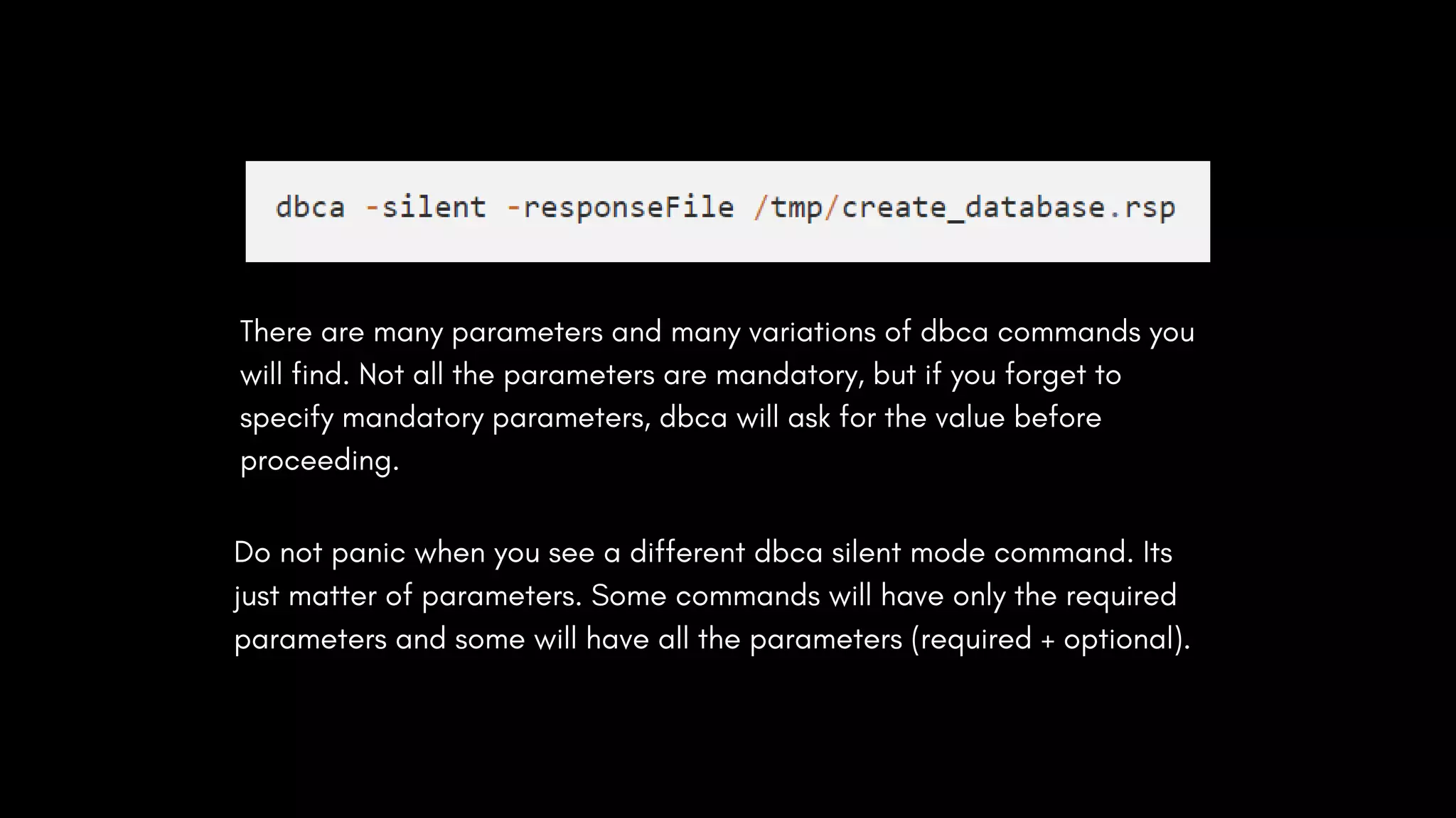 There are many parameters and many variations of dbca commands you
will find. Not all the parameters are mandatory, but if you forget to
specify mandatory parameters, dbca will ask for the value before
proceeding.
Do not panic when you see a different dbca silent mode command. Its
just matter of parameters. Some commands will have only the required
parameters and some will have all the parameters (required + optional).