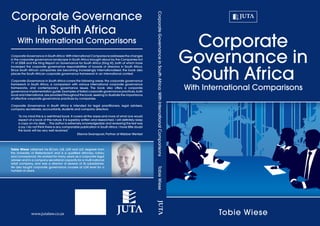 Corporate
Governance in
South Africa
With International Comparisons
Tobie Wiese
CorporateGovernanceinSouthAfrica:WithInternationalComparisons	TobieWiese
Corporate Governance in South Africa: With International Comparisons addresses the changes
in the corporate governance landscape in South Africa brought about by the Companies Act
71 of 2008 and the King Report on Governance for South Africa (King III), both of which have
increased the corporate governance responsibilities of boards of directors in South Africa.
Since South African companies are becoming increasingly internationalised, the book also
places the South African corporate governance framework in an international context.
Corporate Governance in South Africa covers the following areas: the corporate governance
framework in South Africa, a comparison with various international corporate governance
frameworks, and contemporary governance issues. The book also offers a corporate
governance implementation guide. Examples of failed corporate governance practices, both
local and international,are provided throughout the book,seeking to illustrate the importance
of effective corporate governance practices by companies.
Corporate Governance in South Africa is intended for legal practitioners, legal advisers,
company secretaries, accountants, students and company directors.
‘To my mind this is a well-timed book. It covers all the areas and more of what one would
expect of a book of this nature. It is superbly written and researched. I will definitely keep
a copy on my desk. ...The author is extremely knowledgeable and reviewing the text was
a joy. I do not think there is any comparable publication in South Africa. I have little doubt
the book will be very well received.’
Etienne Swanepoel, Partner at Webber Wentzel
Tobie Wiese obtained his BCom, LLB, LLM and LLD degrees from
the University of Stellenbosch and is a qualified attorney, notary
and conveyancer. He worked for many years as a corporate legal
adviser and in a company secretarial capacity for a multi-national
retail company, and was a director of several of its subsidiaries.
He also taught corporate governance courses at LLM level for a
number of years.
www.jutalaw.co.za
Corporate Governance
in South Africa
With International Comparisons
 