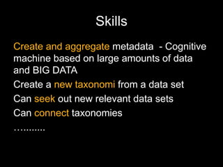 Skills
Create and aggregate metadata - Cognitive
machine based on large amounts of data
and BIG DATA
Create a new taxonomi from a data set
Can seek out new relevant data sets
Can connect taxonomies
…........
 