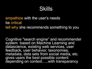 Skills
empathize with the user's needs
be critical
tell why she recommends something to you
Cognitive "search engine” and recommender
system based on Machine Learning and
datascience, existing web services, user
feedback, user behavior, taxonomies,
metadata, data sets from social media, etc.
gives users the best possible content
depending on context…..with transparancy
 