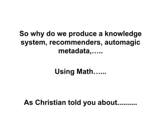 So why do we produce a knowledge
system, recommenders, automagic
metadata,…..
Using Math…...
As Christian told you about..........
 