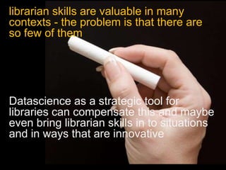 librarian skills are valuable in many
contexts - the problem is that there are
so few of them
Datascience as a strategic tool for
libraries can compensate this and maybe
even bring librarian skills in to situations
and in ways that are innovative
 