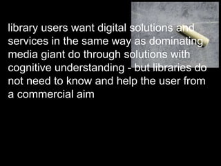 library users want digital solutions and
services in the same way as dominating
media giant do through solutions with
cognitive understanding - but libraries do
not need to know and help the user from
a commercial aim
 