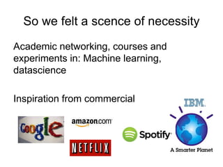 So we felt a scence of necessity
Academic networking, courses and
experiments in: Machine learning,
datascience
Inspiration from commercial
 