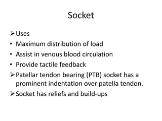 Socket
Uses
• Maximum distribution of load
• Assist in venous blood circulation
• Provide tactile feedback
Patellar tendon bearing (PTB) socket has a
prominent indentation over patella tendon.
Socket has reliefs and build-ups
 