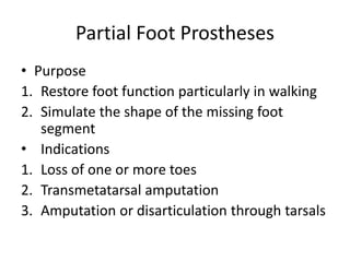 Partial Foot Prostheses
• Purpose
1. Restore foot function particularly in walking
2. Simulate the shape of the missing foot
segment
• Indications
1. Loss of one or more toes
2. Transmetatarsal amputation
3. Amputation or disarticulation through tarsals
 