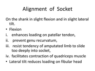 Alignment of Socket
On the shank in slight flexion and in slight lateral
tilt.
• Flexion
i. enhances loading on patellar tendon,
ii. prevent genu recurvatum,
iii. resist tendency of amputated limb to slide
too deeply into socket,
iv. facilitates contraction of quadriceps muscle
• Lateral tilt reduces loading on fibular head
 