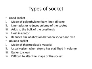 Types of socket
• Lined socket
i. Made of polyethylene foam liner, silicone
ii. Liner adds or reduces volume of the socket
iii. Adds to the bulk of the prosthesis
iv. Heat insulator
v. Reduces risk of abrasion between socket and skin
• Unlined socket
i. Made of thermoplastic material
ii. Usually given when stump has stabilized in volume
iii. Easier to clean
iv. Difficult to alter the shape of the socket.
 