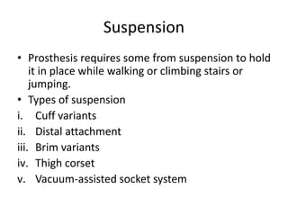 Suspension
• Prosthesis requires some from suspension to hold
it in place while walking or climbing stairs or
jumping.
• Types of suspension
i. Cuff variants
ii. Distal attachment
iii. Brim variants
iv. Thigh corset
v. Vacuum-assisted socket system
 