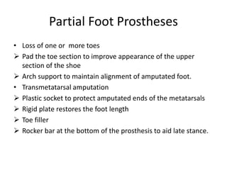 Partial Foot Prostheses
• Loss of one or more toes
 Pad the toe section to improve appearance of the upper
section of the shoe
 Arch support to maintain alignment of amputated foot.
• Transmetatarsal amputation
 Plastic socket to protect amputated ends of the metatarsals
 Rigid plate restores the foot length
 Toe filler
 Rocker bar at the bottom of the prosthesis to aid late stance.
 