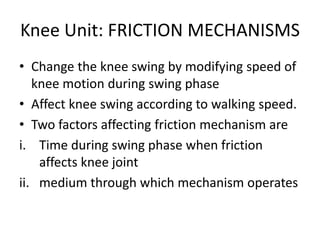 Knee Unit: FRICTION MECHANISMS
• Change the knee swing by modifying speed of
knee motion during swing phase
• Affect knee swing according to walking speed.
• Two factors affecting friction mechanism are
i. Time during swing phase when friction
affects knee joint
ii. medium through which mechanism operates
 