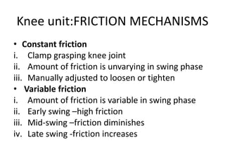 Knee unit:FRICTION MECHANISMS
• Constant friction
i. Clamp grasping knee joint
ii. Amount of friction is unvarying in swing phase
iii. Manually adjusted to loosen or tighten
• Variable friction
i. Amount of friction is variable in swing phase
ii. Early swing –high friction
iii. Mid-swing –friction diminishes
iv. Late swing -friction increases
 