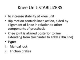 Knee Unit:STABILIZERS
• To increase stability of knee unit
• Hip motion controls knee action, aided by
alignment of knee in relation to other
components of prosthesis
• Knee joint is aligned posterior to line
extending from trochanter to ankle (TKA line)
• Types
i. Manual lock
ii. Friction brakes
 