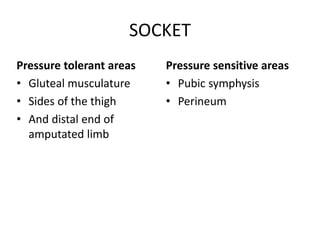 SOCKET
Pressure tolerant areas
• Gluteal musculature
• Sides of the thigh
• And distal end of
amputated limb
Pressure sensitive areas
• Pubic symphysis
• Perineum
 